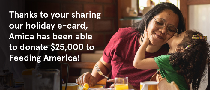 Thanks to your sharing our holiday e-card Amica has been able to donate $25,000 to Feeding America!